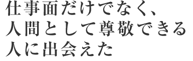 仕事面だけでなく、人間として尊敬できる人に出会えた