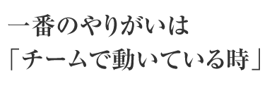 一番のやりがいは「チームで動いている時」