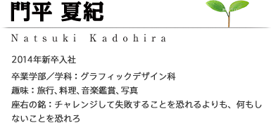 門平 夏紀 Natsuki Kadohira 2014年新卒入社 ［卒業学部/学科：グラフィックデザイン科］［趣味：旅行・料理・音楽鑑賞・写真］［座右の銘：チャレンジして失敗することを恐れるよりも、何もしないことを恐れろ］