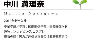 中川 満理奈 Marina Nakagawa 2014年新卒入社 ［卒業学部/学科：国際関係学部／国際関係学科］［趣味：ショッピング、コスプレ］［座右の銘：努力が評価されるのは義務教育まで］