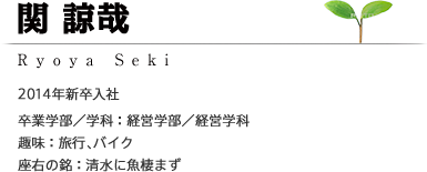 関 諒哉 Ryoya Seki 2014年新卒入社 ［卒業学部/学科：経営学部／経営学科］［趣味：旅行、バイク］［座右の銘：清水に魚棲まず］