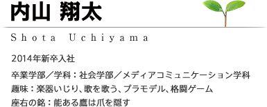 内山 翔太 Shota Uchiyama 2014年新卒入社 ［卒業学部/学科：社会学部／メディアコミュニケーション学科］［趣味：楽器いじり、歌を歌う、プラモデル、格闘ゲーム］［座右の銘：能ある鷹は爪を隠す］